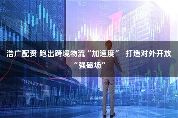 浩广配资 跑出跨境物流“加速度”  打造对外开放“强磁场”