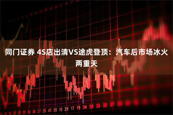 同门证券 4S店出清VS途虎登顶：汽车后市场冰火两重天