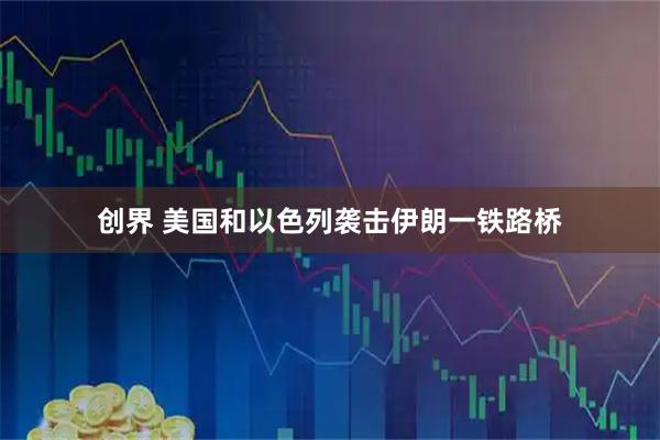 创界 美国和以色列袭击伊朗一铁路桥