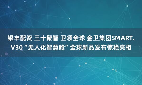 银丰配资 三十聚智 卫领全球 金卫集团SMART.V30“无人化智慧舱”全球新品发布惊艳亮相